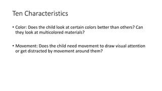 Ten Characteristics
• Color: Does the child look at certain colors better than others? Can
they look at multicolored materials?
• Movement: Does the child need movement to draw visual attention
or get distracted by movement around them?
 