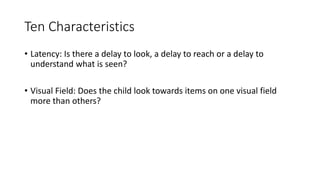 Ten Characteristics
• Latency: Is there a delay to look, a delay to reach or a delay to
understand what is seen?
• Visual Field: Does the child look towards items on one visual field
more than others?
 