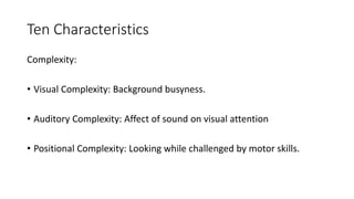 Ten Characteristics
Complexity:
• Visual Complexity: Background busyness.
• Auditory Complexity: Affect of sound on visual attention
• Positional Complexity: Looking while challenged by motor skills.
 