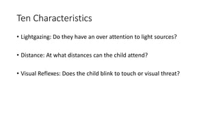 Ten Characteristics
• Lightgazing: Do they have an over attention to light sources?
• Distance: At what distances can the child attend?
• Visual Reflexes: Does the child blink to touch or visual threat?
 