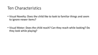 Ten Characteristics
• Visual Novelty: Does the child like to look to familiar things and seem
to ignore newer items?
• Visual Motor: Does the child reach? Can they reach while looking? Do
they look while playing?
 