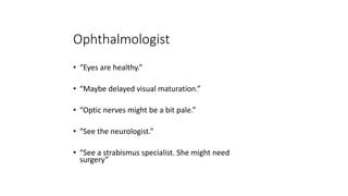 Ophthalmologist
• “Eyes are healthy.”
• “Maybe delayed visual maturation.”
• “Optic nerves might be a bit pale.”
• “See the neurologist.”
• “See a strabismus specialist. She might need
surgery”
 