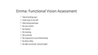 Emma: Functional Vision Assessment
• Typical looking eyes
• Holds eyes to the left
• Alternating exotropia
• No eye contact
• No fixation
• No tracking
• No scanning
• No response to visual field testing
• No blink reflex
• No light sensitivity: stared at light
 