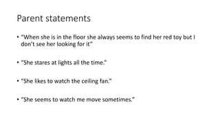 Parent statements
• “When she is in the floor she always seems to find her red toy but I
don’t see her looking for it”
• “She stares at lights all the time.”
• “She likes to watch the ceiling fan.”
• “She seems to watch me move sometimes.”
 