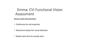 Emma: CVI Functional Vision
Assessment
Roman-Lantzy Characteristics:
• Preference for red materials.
• Movement draws her visual attention.
• Needs extra time to visually alert.
 