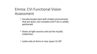 Emma: CVI Functional Vision
Assessment
• Visually locates best with simple environments
that are quiet, non-complex and if she is solidly
positioned.
• Stares at light sources and can be visually
inattentive.
• Looks only at items in near space 12-18”.
 