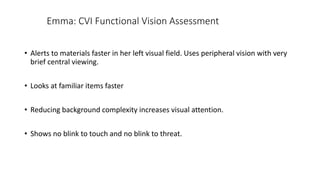 Emma: CVI Functional Vision Assessment
• Alerts to materials faster in her left visual field. Uses peripheral vision with very
brief central viewing.
• Looks at familiar items faster
• Reducing background complexity increases visual attention.
• Shows no blink to touch and no blink to threat.
 