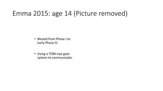 Emma 2015: age 14 (Picture removed)
• Moved from Phase I to
early Phase III.
• Using a TOBII eye gaze
system to communicate.
 