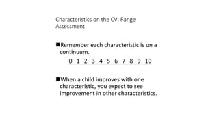 Characteristics on the CVI Range
Assessment
Remember each characteristic is on a
continuum.
0 1 2 3 4 5 6 7 8 9 10
When a child improves with one
characteristic, you expect to see
improvement in other characteristics.
 