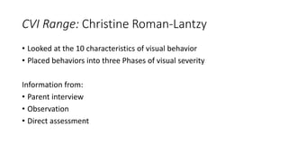 CVI Range: Christine Roman-Lantzy
• Looked at the 10 characteristics of visual behavior
• Placed behaviors into three Phases of visual severity
Information from:
• Parent interview
• Observation
• Direct assessment
 