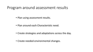 Program around assessment results
• Plan using assessment results.
• Plan around each Characteristic need.
• Create strategies and adaptations across the day.
• Create needed environmental changes.
 