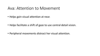 Ava: Attention to Movement
• Helps gain visual attention at near.
• Helps facilitate a shift of gaze to use central detail vision.
• Peripheral movements distract her visual attention.
 