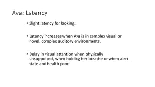 Ava: Latency
• Slight latency for looking.
• Latency increases when Ava is in complex visual or
novel, complex auditory environments.
• Delay in visual attention when physically
unsupported, when holding her breathe or when alert
state and health poor.
 