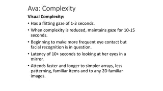 Ava: Complexity
Visual Complexity:
• Has a flitting gaze of 1-3 seconds.
• When complexity is reduced, maintains gaze for 10-15
seconds.
• Beginning to make more frequent eye contact but
facial recognition is in question.
• Latency of 10+ seconds to looking at her eyes in a
mirror.
• Attends faster and longer to simpler arrays, less
patterning, familiar items and to any 2D familiar
images.
 