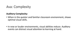 Ava: Complexity
Auditory Complexity:
• When in the quieter and familiar classroom environment, shows
optimal visual skills.
• In new or louder environments, visual abilities reduce. Auditory
events can distract visual attention to learning at hand.
 