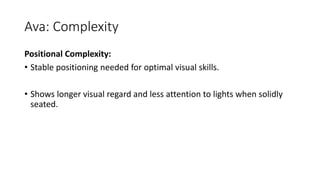 Ava: Complexity
Positional Complexity:
• Stable positioning needed for optimal visual skills.
• Shows longer visual regard and less attention to lights when solidly
seated.
 