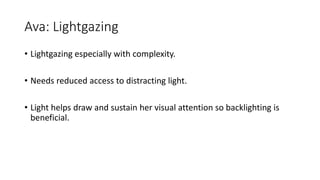 Ava: Lightgazing
• Lightgazing especially with complexity.
• Needs reduced access to distracting light.
• Light helps draw and sustain her visual attention so backlighting is
beneficial.
 