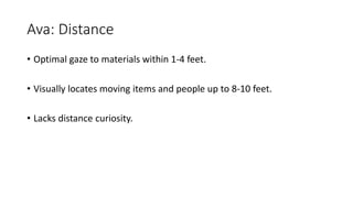 Ava: Distance
• Optimal gaze to materials within 1-4 feet.
• Visually locates moving items and people up to 8-10 feet.
• Lacks distance curiosity.
 