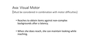 Ava: Visual Motor
(Must be considered in combination with motor difficulties)
• Reaches to obtain items against non-complex
backgrounds after a latency.
• When she does reach, she can maintain looking while
reaching.
 