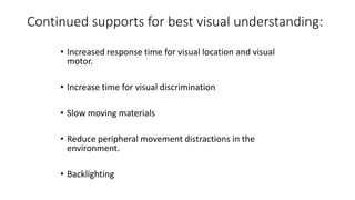 Continued supports for best visual understanding:
• Increased response time for visual location and visual
motor.
• Increase time for visual discrimination
• Slow moving materials
• Reduce peripheral movement distractions in the
environment.
• Backlighting
 