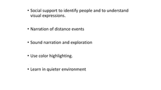 • Social support to identify people and to understand
visual expressions.
• Narration of distance events
• Sound narration and exploration
• Use color highlighting.
• Learn in quieter environment
 