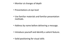 • Monitor at changes of depth
• Presentations at eye level
• Use familiar materials and familiar presentation
methods.
• Address by name before delivering a message.
• Introduce yourself and identify a salient feature.
• Solid positioning for visual skills
 