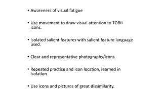 • Awareness of visual fatigue
• Use movement to draw visual attention to TOBII
icons.
• Isolated salient features with salient feature language
used.
• Clear and representative photographs/icons
• Repeated practice and icon location, learned in
isolation
• Use icons and pictures of great dissimilarity.
 