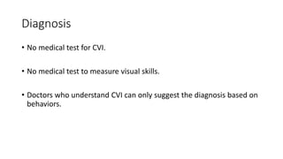 Diagnosis
• No medical test for CVI.
• No medical test to measure visual skills.
• Doctors who understand CVI can only suggest the diagnosis based on
behaviors.
 