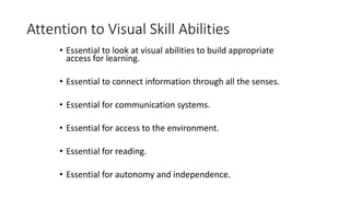 Attention to Visual Skill Abilities
• Essential to look at visual abilities to build appropriate
access for learning.
• Essential to connect information through all the senses.
• Essential for communication systems.
• Essential for access to the environment.
• Essential for reading.
• Essential for autonomy and independence.
 