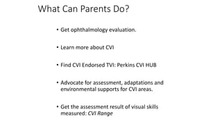 What Can Parents Do?
• Get ophthalmology evaluation.
• Learn more about CVI
• Find CVI Endorsed TVI: Perkins CVI HUB
• Advocate for assessment, adaptations and
environmental supports for CVI areas.
• Get the assessment result of visual skills
measured: CVI Range
 