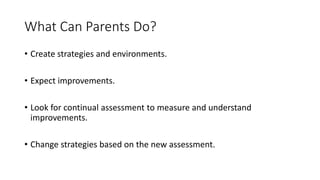 What Can Parents Do?
• Create strategies and environments.
• Expect improvements.
• Look for continual assessment to measure and understand
improvements.
• Change strategies based on the new assessment.
 