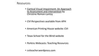 Resources
• Cortical Visual Impairment: An Approach
to Assessment and Intervention by
Christine Roman-Lantzy
• CVI Perspectives available from APH
• American Printing House website: CVI
• Texas School for the Blind website
• Perkins Webcasts: Teaching Resources
• cviteacher.wordpress.com
 