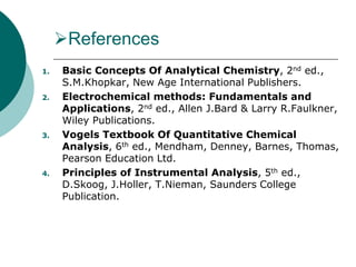 References
1. Basic Concepts Of Analytical Chemistry, 2nd ed.,
S.M.Khopkar, New Age International Publishers.
2. Electrochemical methods: Fundamentals and
Applications, 2nd ed., Allen J.Bard & Larry R.Faulkner,
Wiley Publications.
3. Vogels Textbook Of Quantitative Chemical
Analysis, 6th ed., Mendham, Denney, Barnes, Thomas,
Pearson Education Ltd.
4. Principles of Instrumental Analysis, 5th ed.,
D.Skoog, J.Holler, T.Nieman, Saunders College
Publication.
 