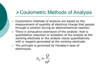 Coulometric Methods of Analysis
 Coulometric methods of analysis are based on the
measurement of quantity of electrical charge that passes
through a solution during an electrochemical reaction.
 There is exhaustive elctrolysis of the analyte: that is
quantitative reduction or oxidation of the analyte at the
working electrode or the analyte reacts quantitatively
with a reagent generated at the working electrode.
 The principle is governed by Faraday’s laws of
electrolysis.
 