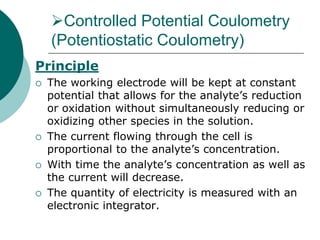 Controlled Potential Coulometry
(Potentiostatic Coulometry)
Principle
 The working electrode will be kept at constant
potential that allows for the analyte’s reduction
or oxidation without simultaneously reducing or
oxidizing other species in the solution.
 The current flowing through the cell is
proportional to the analyte’s concentration.
 With time the analyte’s concentration as well as
the current will decrease.
 The quantity of electricity is measured with an
electronic integrator.
 