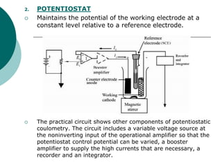 2. POTENTIOSTAT
 Maintains the potential of the working electrode at a
constant level relative to a reference electrode.
 The practical circuit shows other components of potentiostatic
coulometry. The circuit includes a variable voltage source at
the noninverting input of the operational amplifier so that the
potentiostat control potential can be varied, a booster
amplifier to supply the high currents that are necessary, a
recorder and an integrator.
 