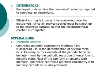 3. INTEGRATORS
 Employed to determine the number of coulombs required
to complete an electrolysis.
 Efficient stirring is important for controlled potential
electrolysis, since all analyte species must be swept up
to the electrode surface, so that the electrochemical
reaction is completed.
APPLICATIONS
1. Inorganic Analysis :
 Controlled potential coulometric methods have
widespread use in the determination of several metal
ions. As many as 55 elements of the periodic table can
be determined by the cathodic reduction of metal ions to
metallic state. Most of the can form amalgams with
mercury, and hence controlled potential coulometry with
mercury cathode is usually preferred.
 