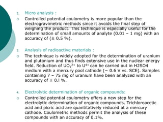 2. Micro analysis :
 Controlled potential coulometry is more popular than the
electrogravimetric methods since it avoids the final step of
weighing the product. This technique is especially useful for the
determination of small amounts of analyte (0.01 – 1 mg) with an
accuracy of (± 0.5 %).
3. Analysis of radioactive materials :
 The technique is widely adopted for the determination of uranium
and plutonium and thus finds extensive use in the nuclear energy
field. Reduction of UO2
2+ to U4+ can be carried out in H2SO4
medium with a mercury pool cathode (− 0.6 V vs. SCE). Samples
containing 7 – 75 mg of uranium have been analyzed with an
accuracy of ± 0.l %.
4. Electrolytic determination of organic compounds:
 Controlled potential coulometry offers a new step for the
electrolytic determination of organic compounds. Trichloroacetic
acid and picric acid are quantitatively reduced at a mercury
cathode. Coulometric methods permit the analysis of these
compounds with an accuracy of 0.1%.
 