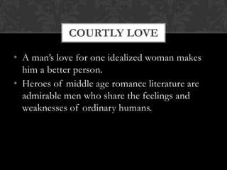 COURTLY LOVE

• A man’s love for one idealized woman makes
  him a better person.
• Heroes of middle age romance literature are
  admirable men who share the feelings and
  weaknesses of ordinary humans.
 