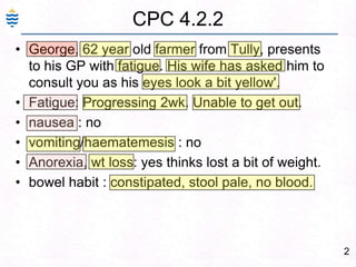 2CPC 4.2.2George, 62 year old farmer from Tully, presents to his GP with fatigue. His wife has asked him to consult you as his eyes look a bit yellow'. Fatigue: Progressing 2wk. Unable to get out. nausea : no vomiting/haematemesis : no Anorexia, wt loss: yes thinks lost a bit of weight. bowel habit : constipated, stool pale, no blood.