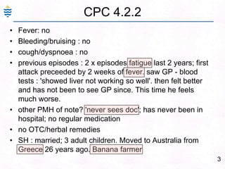 3CPC 4.2.2Fever: no Bleeding/bruising : no cough/dyspnoea : noprevious episodes : 2 x episodes fatigue last 2 years; first attack preceeded by 2 weeks of fever. saw GP - blood tests : 'showed liver not working so well'. then felt better and has not been to see GP since. This time he feels much worse. other PMH of note? 'never sees doc'; has never been in hospital; no regular medication no OTC/herbal remedies SH : married; 3 adult children. Moved to Australia from Greece 26 years ago. Banana farmer 