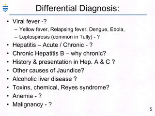 5Differential Diagnosis:Viral fever -?  Yellow fever, Relapsing fever, Dengue, Ebola, Leptospirosis (common in Tully) - ?Hepatitis – Acute / Chronic - ?Chronic Hepatitis B – why chronic?History & presentation in Hep. A & C ?Other causes of Jaundice?Alcoholic liver disease ?Toxins, chemical, Reyes syndrome?Anemia - ?Malignancy - ?