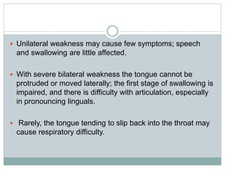  Unilateral weakness may cause few symptoms; speech
and swallowing are little affected.
 With severe bilateral weakness the tongue cannot be
protruded or moved laterally; the first stage of swallowing is
impaired, and there is difficulty with articulation, especially
in pronouncing linguals.
 Rarely, the tongue tending to slip back into the throat may
cause respiratory difficulty.
 