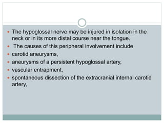  The hypoglossal nerve may be injured in isolation in the
neck or in its more distal course near the tongue.
 The causes of this peripheral involvement include
 carotid aneurysms,
 aneurysms of a persistent hypoglossal artery,
 vascular entrapment,
 spontaneous dissection of the extracranial internal carotid
artery,
 