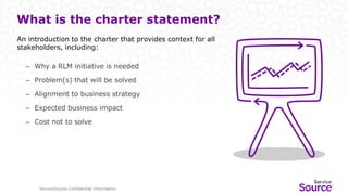 ServiceSource Confidential Information
An introduction to the charter that provides context for all
stakeholders, including:
– Why a RLM initiative is needed
– Problem(s) that will be solved
– Alignment to business strategy
– Expected business impact
– Cost not to solve
What is the charter statement?
 