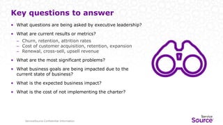 ServiceSource Confidential Information
Key questions to answer
• What questions are being asked by executive leadership?
• What are current results or metrics?
– Churn, retention, attrition rates
– Cost of customer acquisition, retention, expansion
– Renewal, cross-sell, upsell revenue
• What are the most significant problems?
• What business goals are being impacted due to the
current state of business?
• What is the expected business impact?
• What is the cost of not implementing the charter?
 