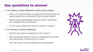 ServiceSource Confidential Information
Key questions to answer
• For writing a vision statement (craft a future state):
– What will communicate an image of the future that will
make people feel connected to the transformation?
– What exciting possibilities will the charter unlock for
the company? For individuals?
– Is the vision statement easy for people to repeat?
• For writing a mission statement:
– What teams will be impacted by the charter?
– What do people need to know to understand how their
job contributes to achieving the vision?
– Can the mission be articulated by all employees?
 