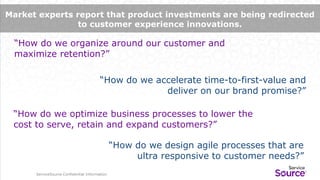 ServiceSource Confidential Information
“How do we accelerate time-to-first-value and
deliver on our brand promise?”
“How do we organize around our customer and
maximize retention?”
“How do we optimize business processes to lower the
cost to serve, retain and expand customers?”
ServiceSource Confidential Information
Market experts report that product investments are being redirected
to customer experience innovations.
“How do we design agile processes that are
ultra responsive to customer needs?”
 