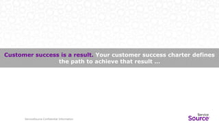 ServiceSource Confidential Information
Customer success is a result. Your customer success charter defines
the path to achieve that result …
ServiceSource Confidential Information
 