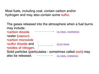 Most fuels, including coal, contain carbon and/or 
hydrogen and may also contain some sulfur. 
The gases released into the atmosphere when a fuel burns 
may include: 
•carbon dioxide 
GLOBAL WARMING 
•water (vapour) 
•carbon monoxide 
•sulfur dioxide and 
ACID RAIN 
•oxides of nitrogen. 
Solid particles (particulates - sometimes called soot) may 
also be released. 
GLOBAL DIMMING 
